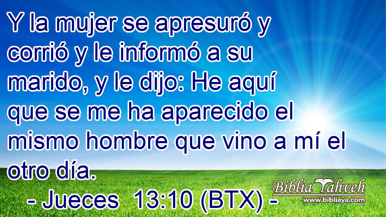 Y la mujer se apresuró y corrió y le informó a su marido, y le dijo: He aquí que se me ha aparecido el mismo hombre que vino a mí el otro día.