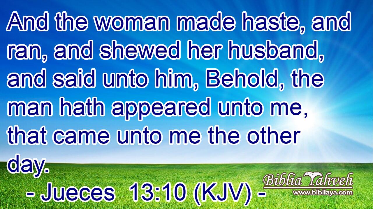 And the woman made haste, and ran, and shewed her husband, and said unto him, Behold, the man hath appeared unto me, that came unto me the other day.