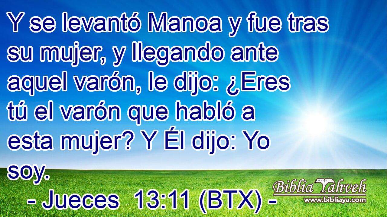 Y se levantó Manoa y fue tras su mujer, y llegando ante aquel varón, le dijo: ¿Eres tú el varón que habló a esta mujer? Y Él dijo: Yo soy.