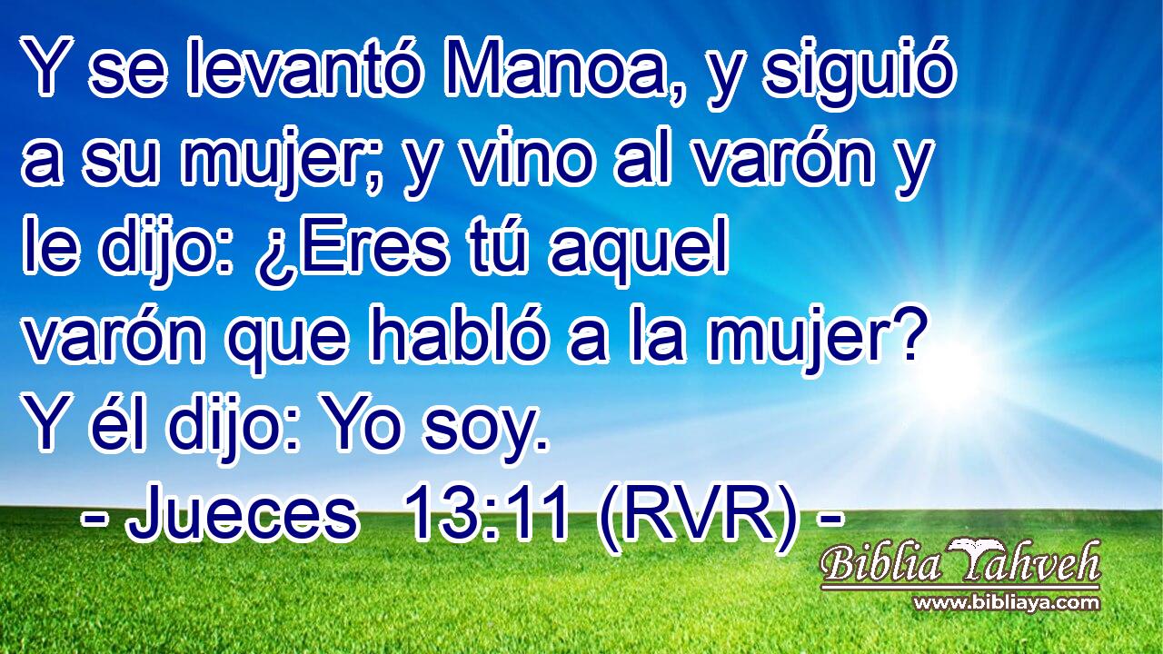 Y se levantó Manoa, y siguió a su mujer; y vino al varón y le dijo: ¿Eres tú aquel varón que habló a la mujer? Y él dijo: Yo soy.