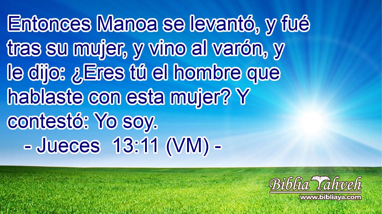  Entonces Manoa se levantó, y fué tras su mujer, y vino al varón, y le dijo: ¿Eres tú el hombre que hablaste con esta mujer? Y contestó: Yo soy. 