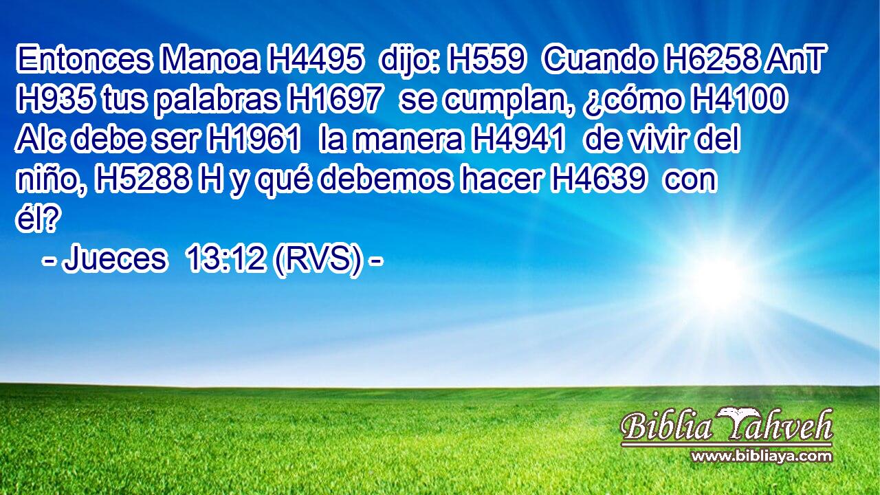 Entonces Manoa H4495  dijo: H559  Cuando H6258 AnT H935 tus palabras H1697  se cumplan, ¿cómo H4100 AIc debe ser H1961  la manera H4941  de vivir del niño, H5288 H y qué debemos hacer H4639  con él? 