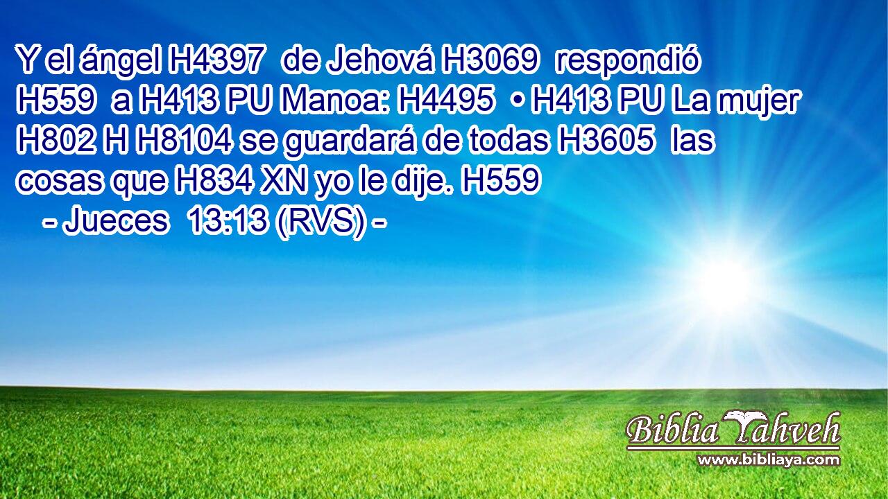 Y el ángel H4397  de Jehová H3069  respondió H559  a H413 PU Manoa: H4495  • H413 PU La mujer H802 H H8104 se guardará de todas H3605  las cosas que H834 XN yo le dije. H559  
