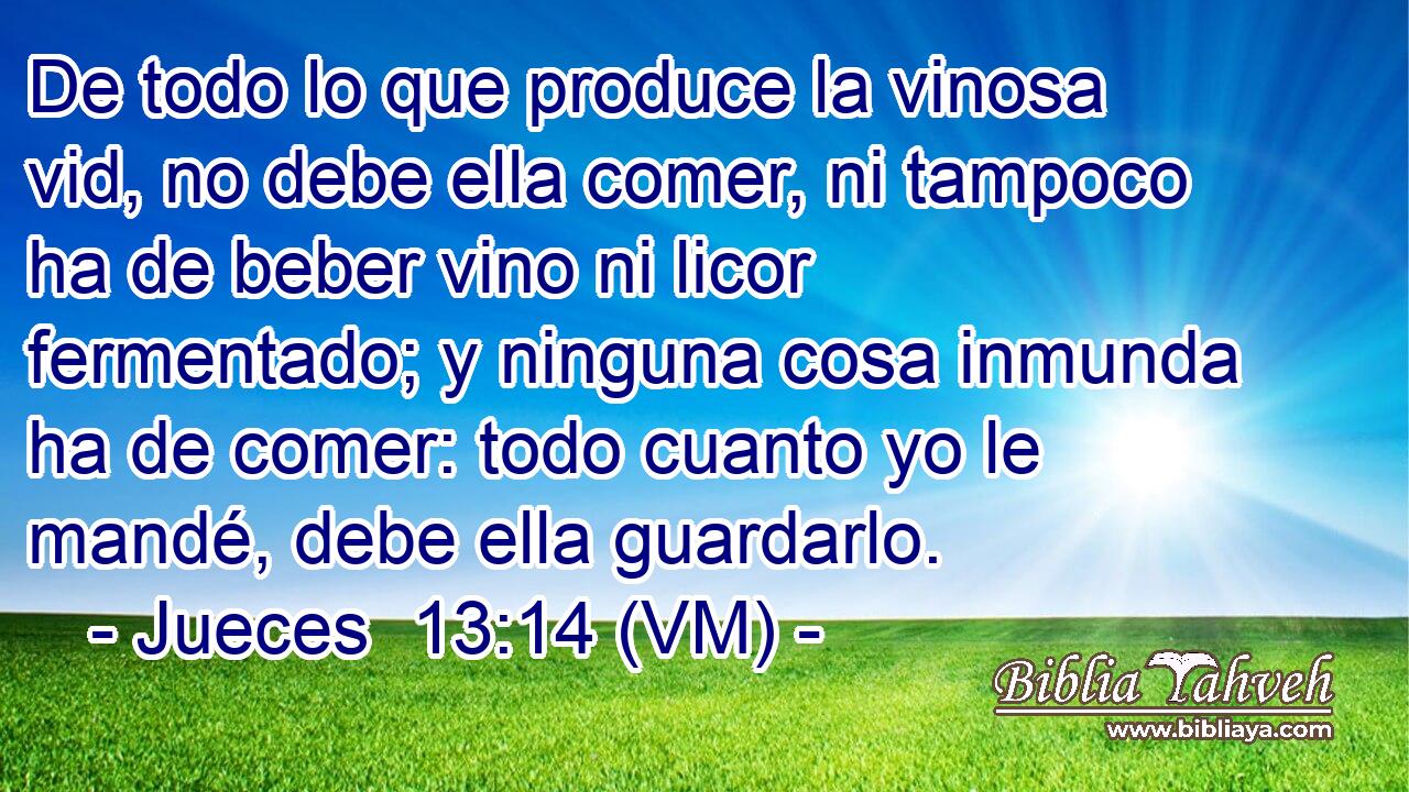  De todo lo que produce la vinosa vid, no debe ella comer, ni tampoco ha de beber vino ni licor fermentado; y ninguna cosa inmunda ha de comer: todo cuanto yo le mandé, debe ella guardarlo. 