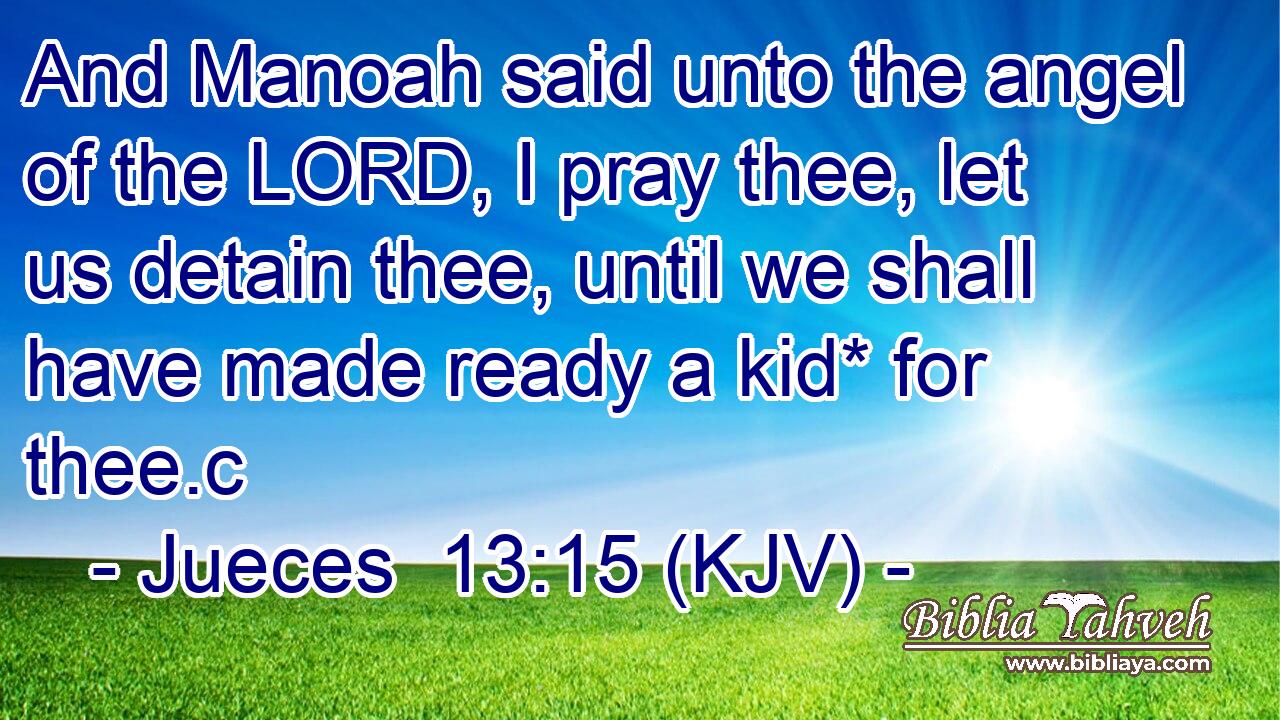 And Manoah said unto the angel of the LORD, I pray thee, let us detain thee, until we shall have made ready a kid* for thee.c