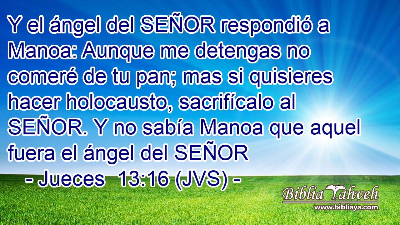 Y el ángel del SEÑOR respondió a Manoa: Aunque me detengas no comeré de tu pan; mas si quisieres hacer holocausto, sacrifícalo al SEÑOR. Y no sabía Manoa que aquel fuera el ángel del SEÑOR