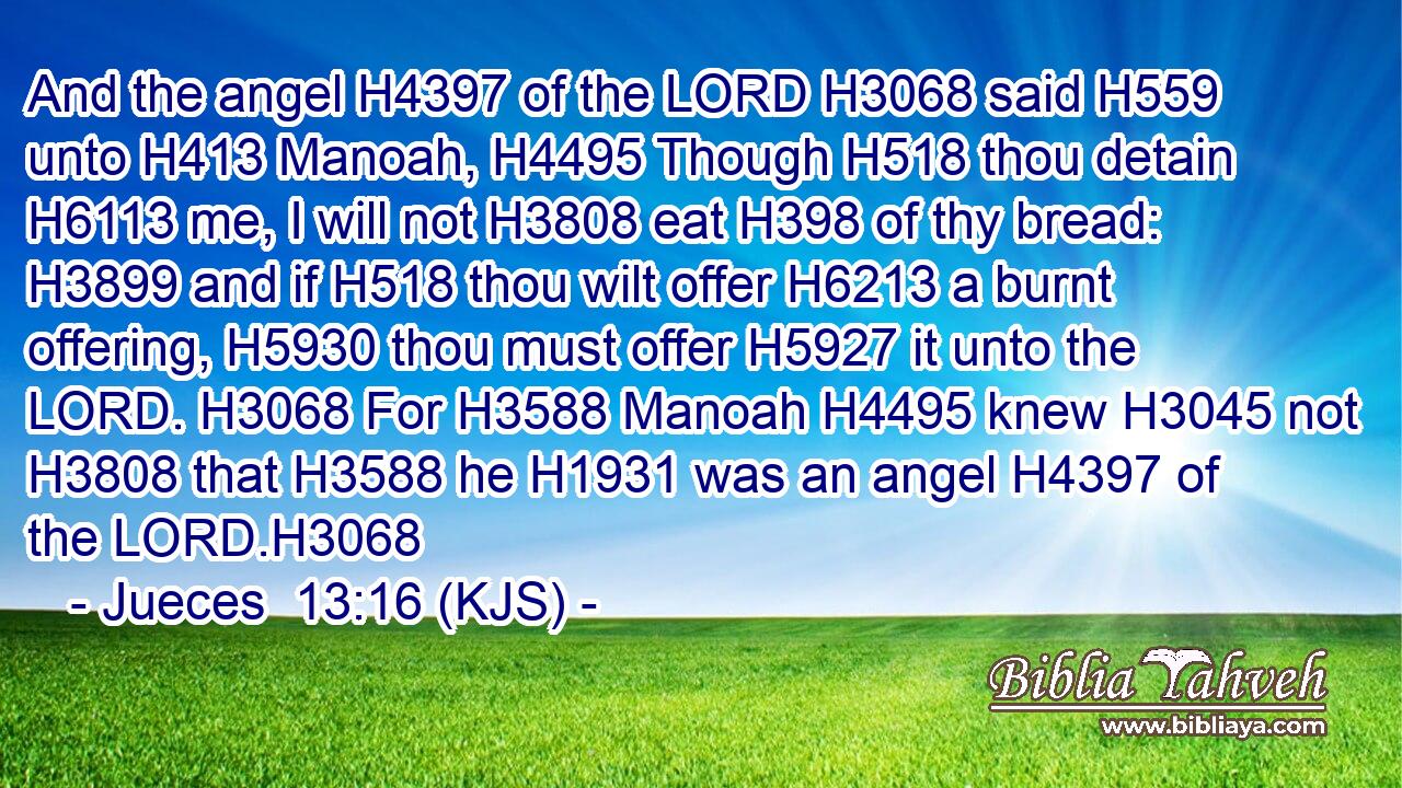 And the angel H4397 of the LORD H3068 said H559 unto H413 Manoah, H4495 Though H518 thou detain H6113 me, I will not H3808 eat H398 of thy bread: H3899 and if H518 thou wilt offer H6213 a burnt offering, H5930 thou must offer H5927 it unto the LORD. H3068 For H3588 Manoah H4495 knew H3045 not H3808 that H3588 he H1931 was an angel H4397 of the LORD.H3068