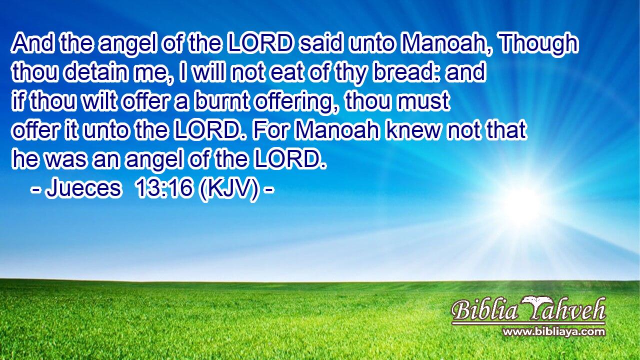 And the angel of the LORD said unto Manoah, Though thou detain me, I will not eat of thy bread: and if thou wilt offer a burnt offering, thou must offer it unto the LORD. For Manoah knew not that he was an angel of the LORD.