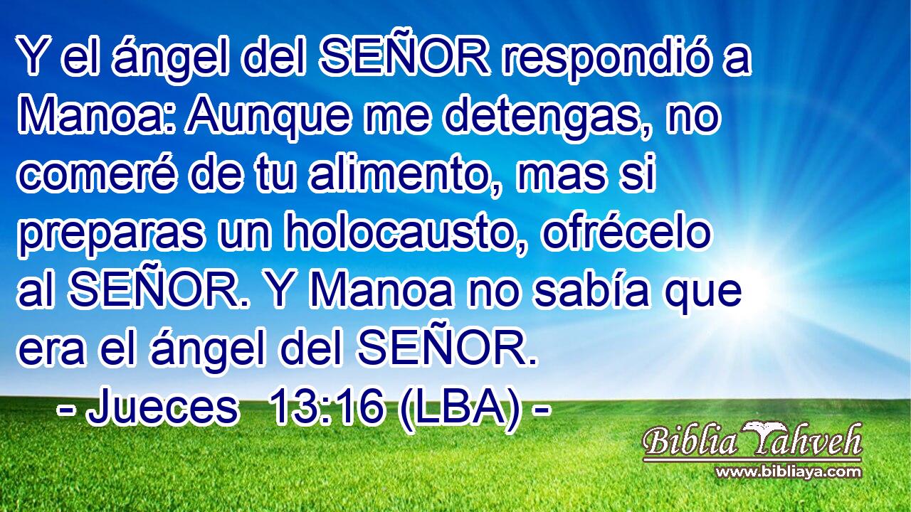 Y el ángel del SEÑOR respondió a Manoa: Aunque me detengas, no comeré de tu alimento, mas si preparas un holocausto, ofrécelo al SEÑOR. Y Manoa no sabía que era el ángel del SEÑOR.