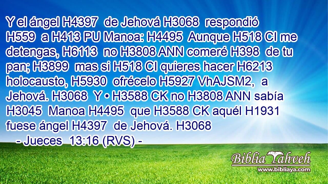 Y el ángel H4397  de Jehová H3068  respondió H559  a H413 PU Manoa: H4495  Aunque H518 CI me detengas, H6113  no H3808 ANN comeré H398  de tu pan; H3899  mas si H518 CI quieres hacer H6213  holocausto, H5930  ofrécelo H5927 VhAJSM2,  a Jehová. H3068  Y • H3588 CK no H3808 ANN sabía H3045  Manoa H4495  que H3588 CK aquél H1931  fuese ángel H4397  de Jehová. H3068  