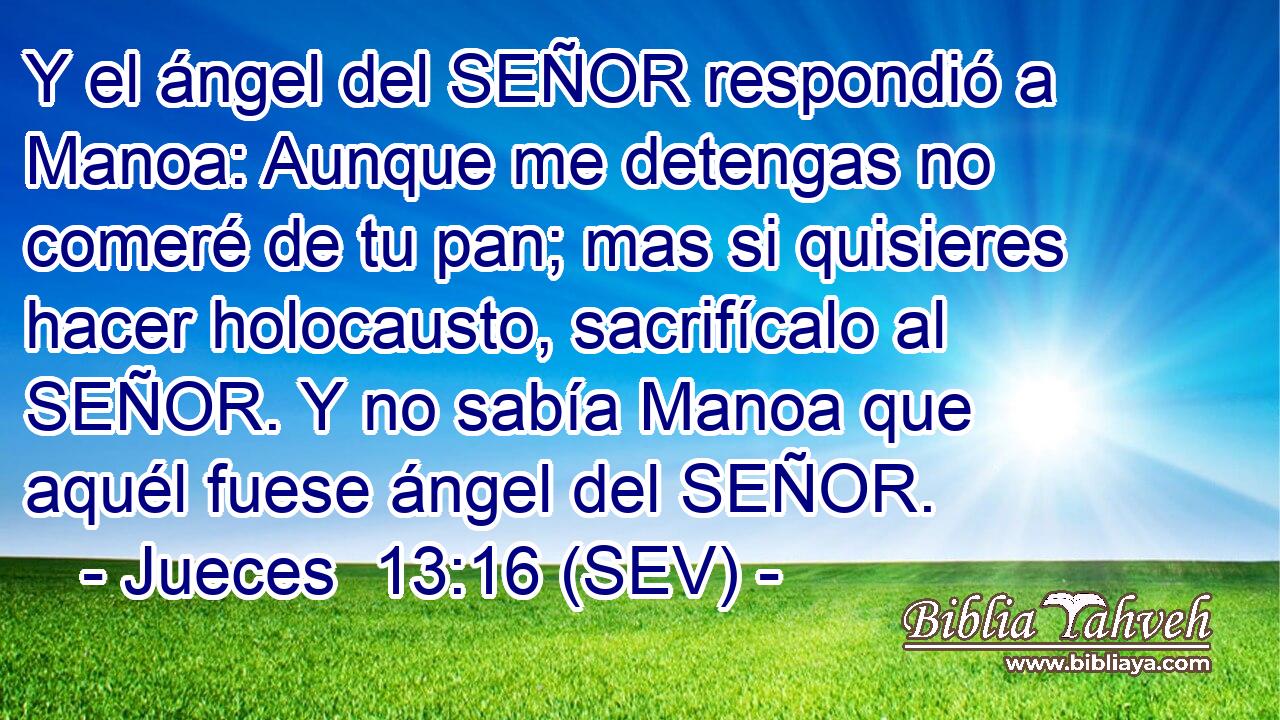 Y el ángel del SEÑOR respondió a Manoa: Aunque me detengas no comeré de tu pan; mas si quisieres hacer holocausto, sacrifícalo al SEÑOR. Y no sabía Manoa que aquél fuese ángel del SEÑOR.