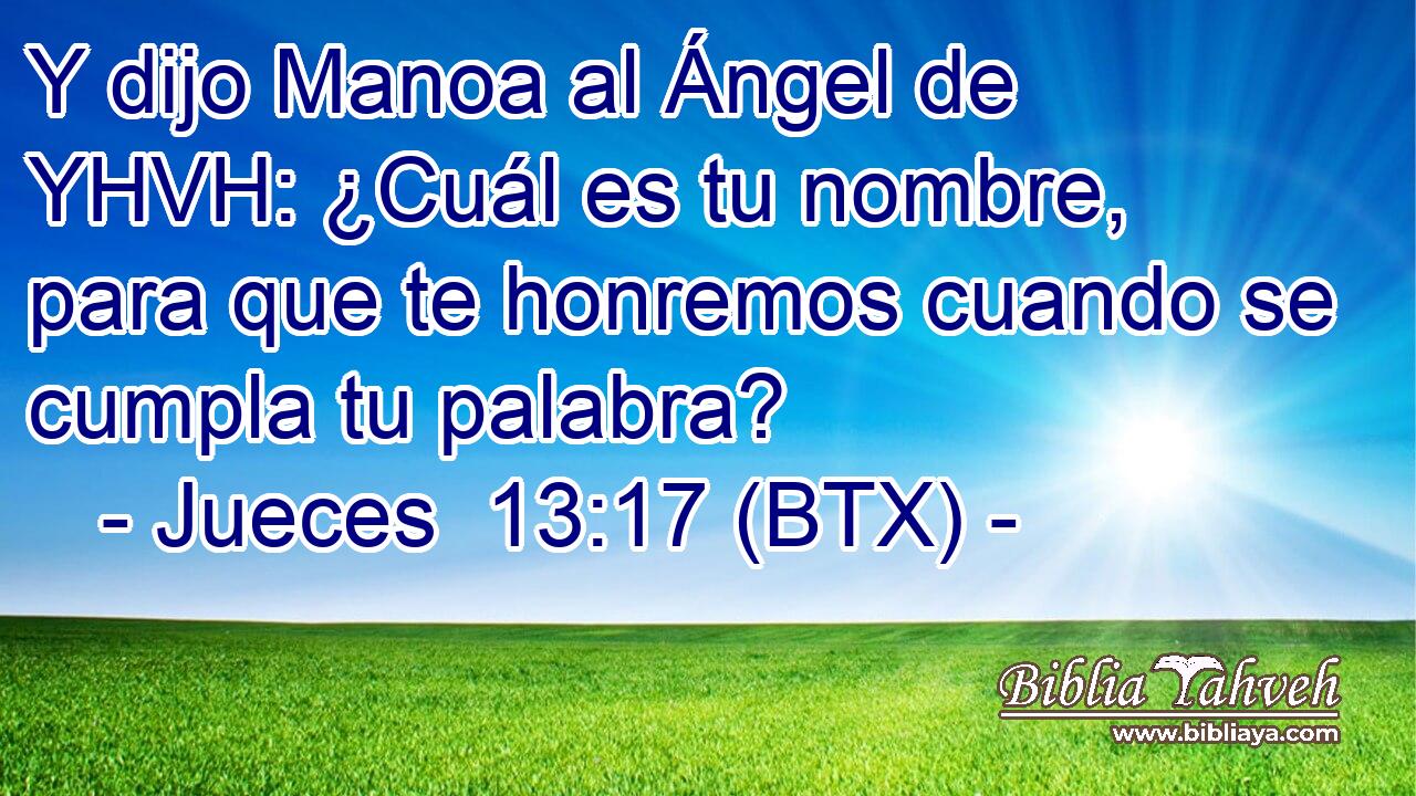 Y dijo Manoa al Ángel de YHVH: ¿Cuál es tu nombre, para que te honremos cuando se cumpla tu palabra?