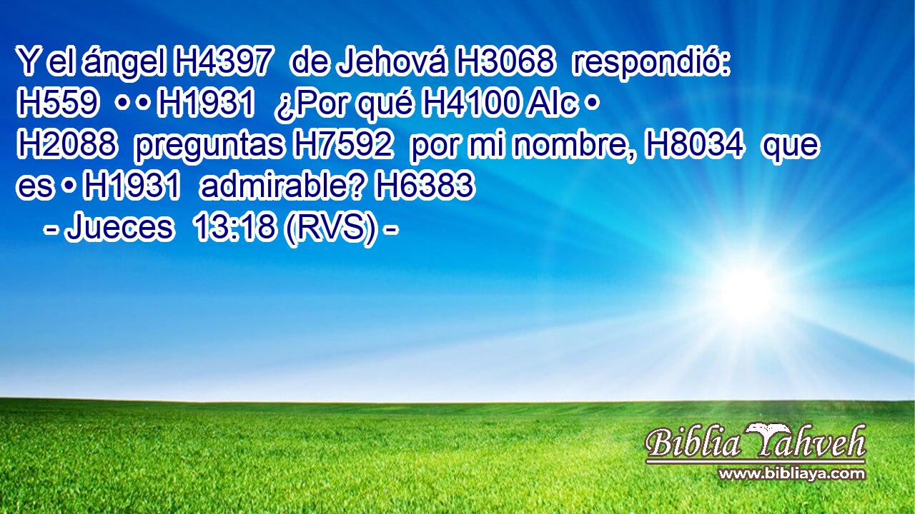 Y el ángel H4397  de Jehová H3068  respondió: H559  • • H1931  ¿Por qué H4100 AIc • H2088  preguntas H7592  por mi nombre, H8034  que es • H1931  admirable? H6383  