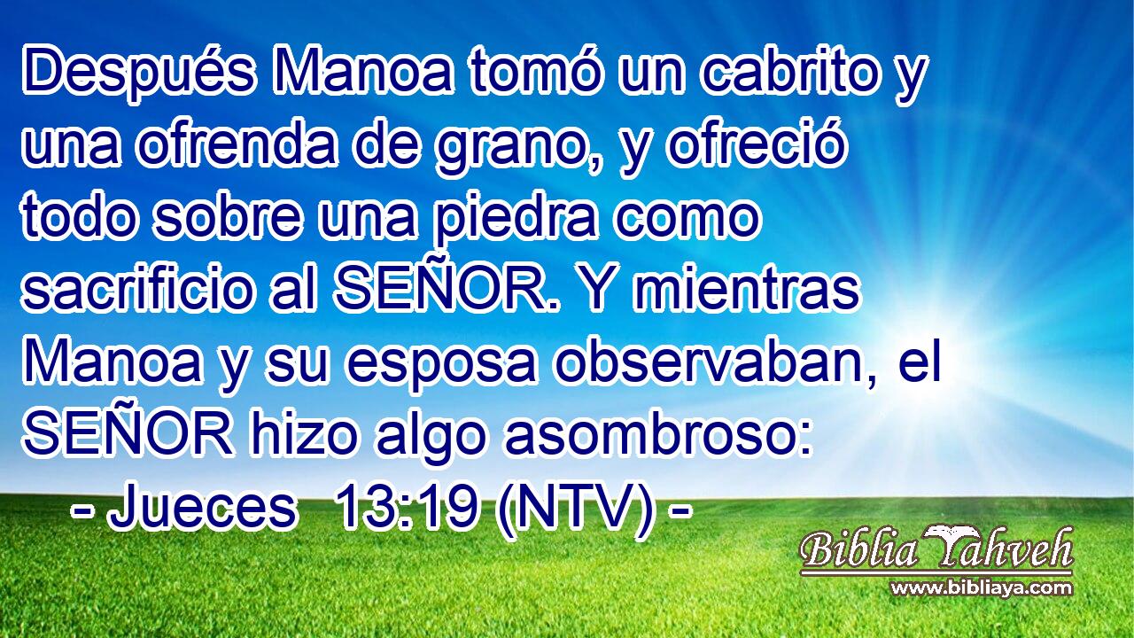 Después Manoa tomó un cabrito y una ofrenda de grano, y ofreció todo sobre una piedra como sacrificio al SEÑOR. Y mientras Manoa y su esposa observaban, el SEÑOR hizo algo asombroso: