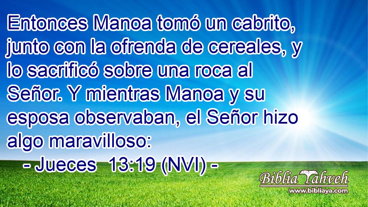  Entonces Manoa tomó un cabrito, junto con la ofrenda de cereales, y lo sacrificó sobre una roca al Señor. Y mientras Manoa y su esposa observaban, el Señor hizo algo maravilloso: 