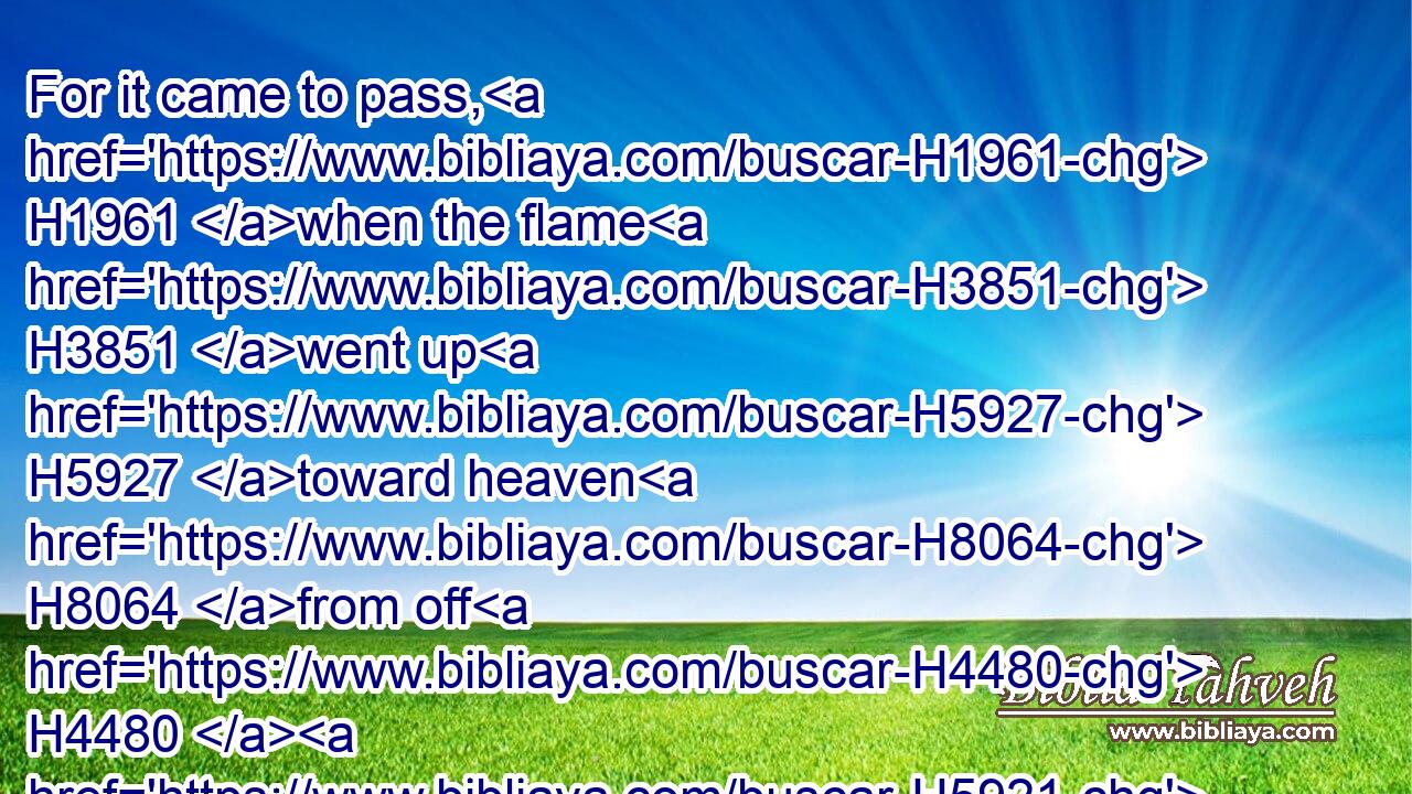For it came to pass, H1961 when the flame H3851 went up H5927 toward heaven H8064 from off H4480  H5921 the altar, H4196 that the angel H4397 of the LORD H3068 ascended H5927 in the flame H3851 of the altar. H4196 And Manoah H4495 and his wife H802 looked on H7200 it, and fell H5307 on H5921 their faces H6440 to the ground.H776