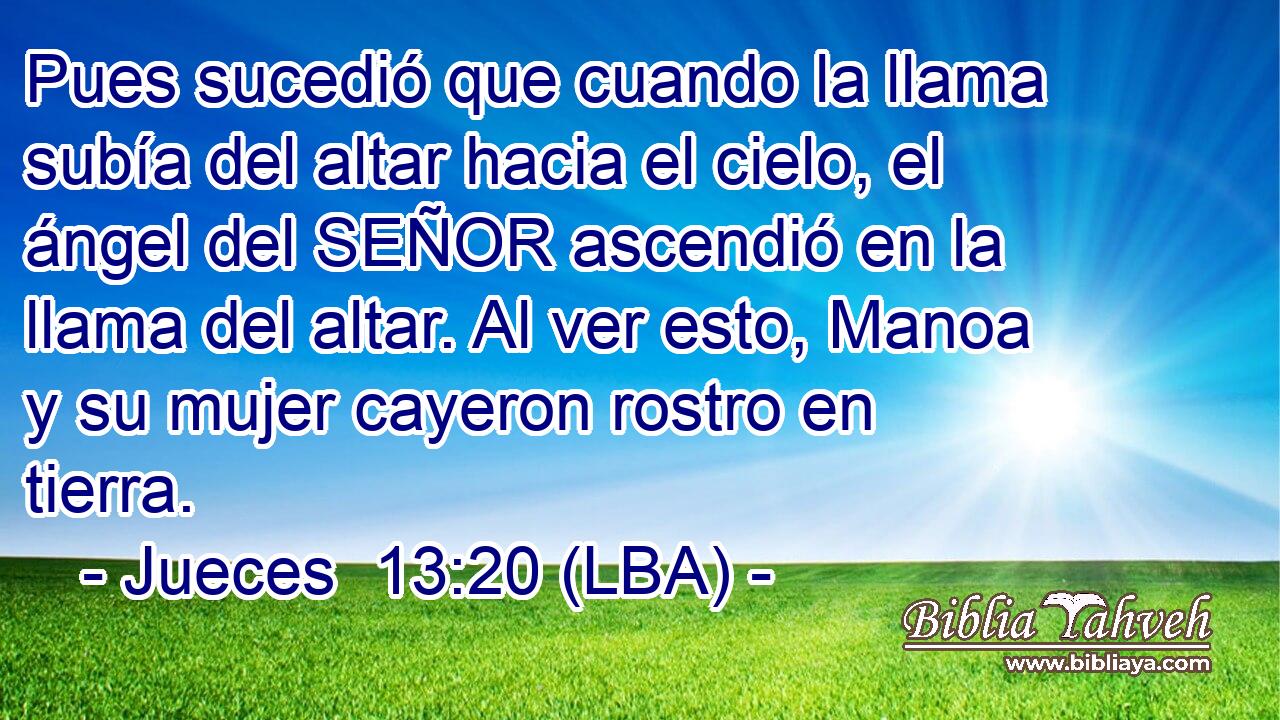 Pues sucedió que cuando la llama subía del altar hacia el cielo, el ángel del SEÑOR ascendió en la llama del altar. Al ver esto, Manoa y su mujer cayeron rostro en tierra.