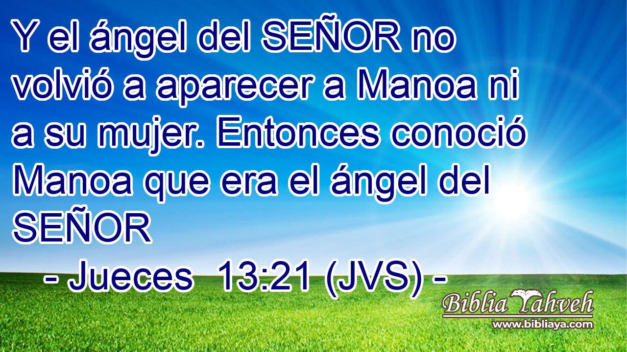 Y el ángel del SEÑOR no volvió a aparecer a Manoa ni a su mujer. Entonces conoció Manoa que era el ángel del SEÑOR