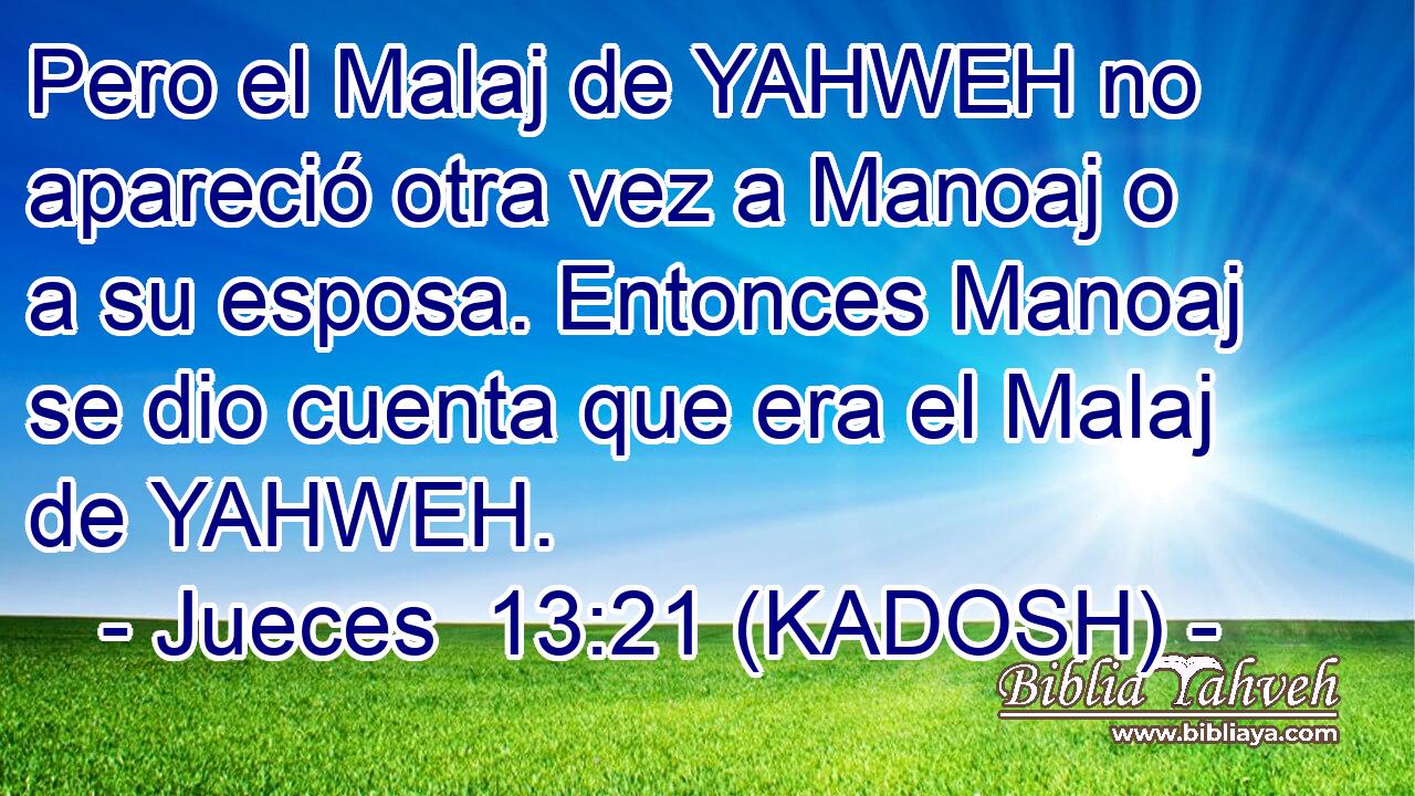  Pero el Malaj de YAHWEH no apareció otra vez a Manoaj o a su esposa. Entonces Manoaj se dio cuenta que era el Malaj de YAHWEH. 