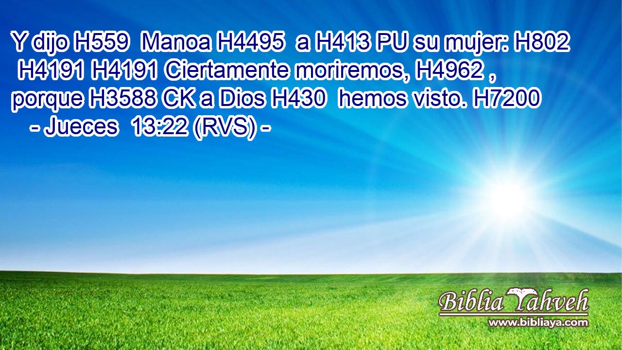 Y dijo H559  Manoa H4495  a H413 PU su mujer: H802  H4191 H4191 Ciertamente moriremos, H4962 ,  porque H3588 CK a Dios H430  hemos visto. H7200  