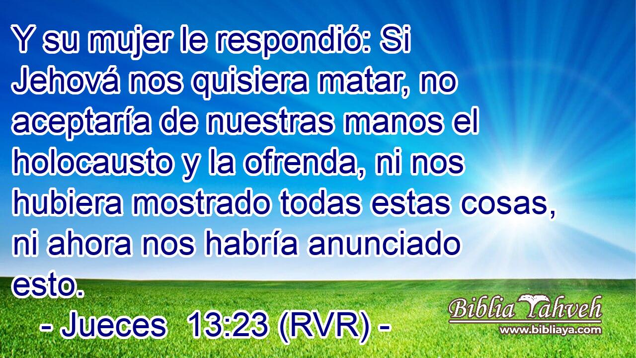 Y su mujer le respondió: Si Jehová nos quisiera matar, no aceptaría de nuestras manos el holocausto y la ofrenda, ni nos hubiera mostrado todas estas cosas, ni ahora nos habría anunciado esto.