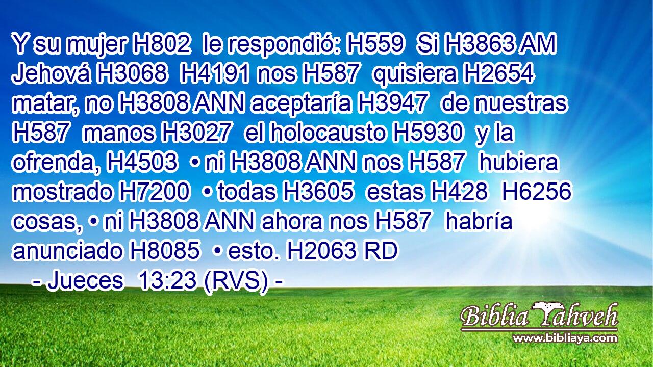 Y su mujer H802  le respondió: H559  Si H3863 AM Jehová H3068  H4191 nos H587  quisiera H2654  matar, no H3808 ANN aceptaría H3947  de nuestras H587  manos H3027  el holocausto H5930  y la ofrenda, H4503  • ni H3808 ANN nos H587  hubiera mostrado H7200  • todas H3605  estas H428  H6256 cosas, • ni H3808 ANN ahora nos H587  habría anunciado H8085  • esto. H2063 RD