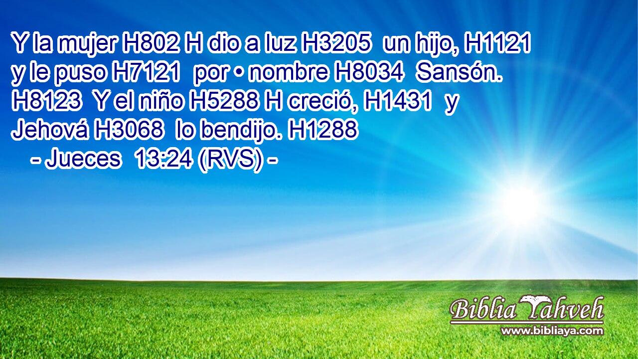 Y la mujer H802 H dio a luz H3205  un hijo, H1121  y le puso H7121  por • nombre H8034  Sansón. H8123  Y el niño H5288 H creció, H1431  y Jehová H3068  lo bendijo. H1288  