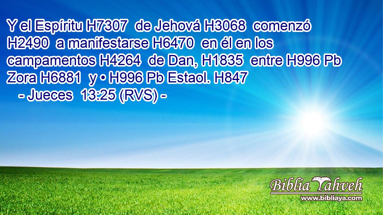 Y el Espíritu H7307  de Jehová H3068  comenzó H2490  a manifestarse H6470  en él en los campamentos H4264  de Dan, H1835  entre H996 Pb Zora H6881  y • H996 Pb Estaol. H847  