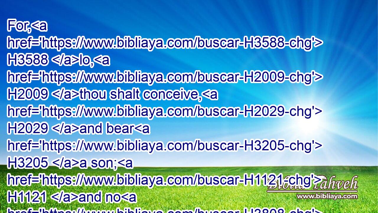 For, H3588 lo, H2009 thou shalt conceive, H2029 and bear H3205 a son; H1121 and no H3808 razor H4177 shall come H5927 on H5921 his head: H7218 for H3588 the child H5288 shall be H1961 a Nazarite H5139 unto God H430 from H4480 the womb: H990 and he H1931 shall begin H2490 to deliver H3467 (H853) Israel H3478 out of the hand H4480  H3027 of the Philistines.H6430