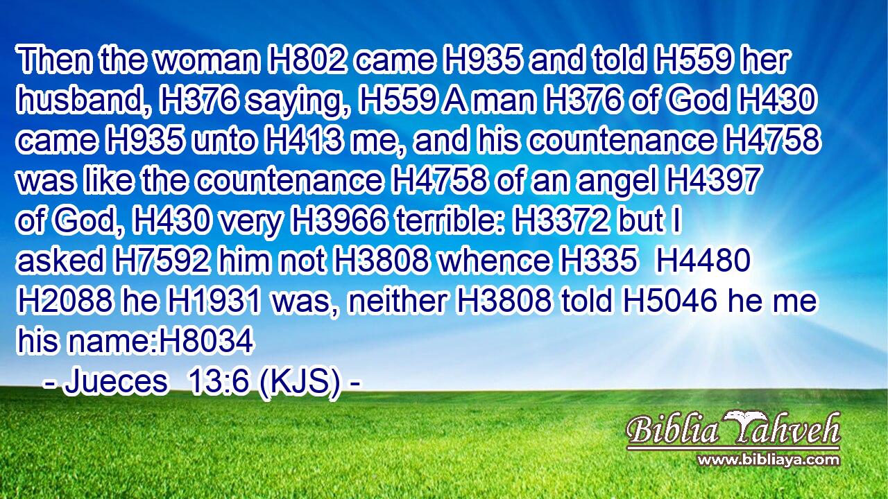 Then the woman H802 came H935 and told H559 her husband, H376 saying, H559 A man H376 of God H430 came H935 unto H413 me, and his countenance H4758 was like the countenance H4758 of an angel H4397 of God, H430 very H3966 terrible: H3372 but I asked H7592 him not H3808 whence H335  H4480  H2088 he H1931 was, neither H3808 told H5046 he me his name:H8034