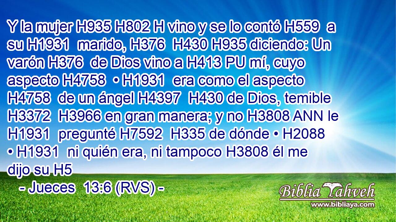 Y la mujer H935 H802 H vino y se lo contó H559  a su H1931  marido, H376  H430 H935 diciendo: Un varón H376  de Dios vino a H413 PU mí, cuyo aspecto H4758  • H1931  era como el aspecto H4758  de un ángel H4397  H430 de Dios, temible H3372  H3966 en gran manera; y no H3808 ANN le H1931  pregunté H7592  H335 de dónde • H2088  • H1931  ni quién era, ni tampoco H3808 él me dijo su H5