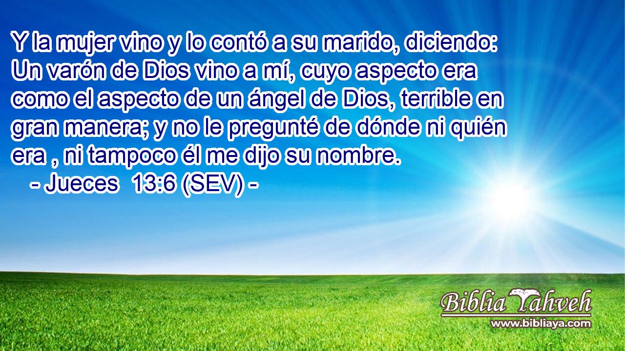 Y la mujer vino y lo contó a su marido, diciendo: Un varón de Dios vino a mí, cuyo aspecto era como el aspecto de un ángel de Dios, terrible en gran manera; y no le pregunté de dónde ni quién era , ni tampoco él me dijo su nombre.
