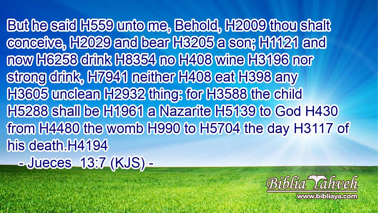 But he said H559 unto me, Behold, H2009 thou shalt conceive, H2029 and bear H3205 a son; H1121 and now H6258 drink H8354 no H408 wine H3196 nor strong drink, H7941 neither H408 eat H398 any H3605 unclean H2932 thing: for H3588 the child H5288 shall be H1961 a Nazarite H5139 to God H430 from H4480 the womb H990 to H5704 the day H3117 of his death.H4194