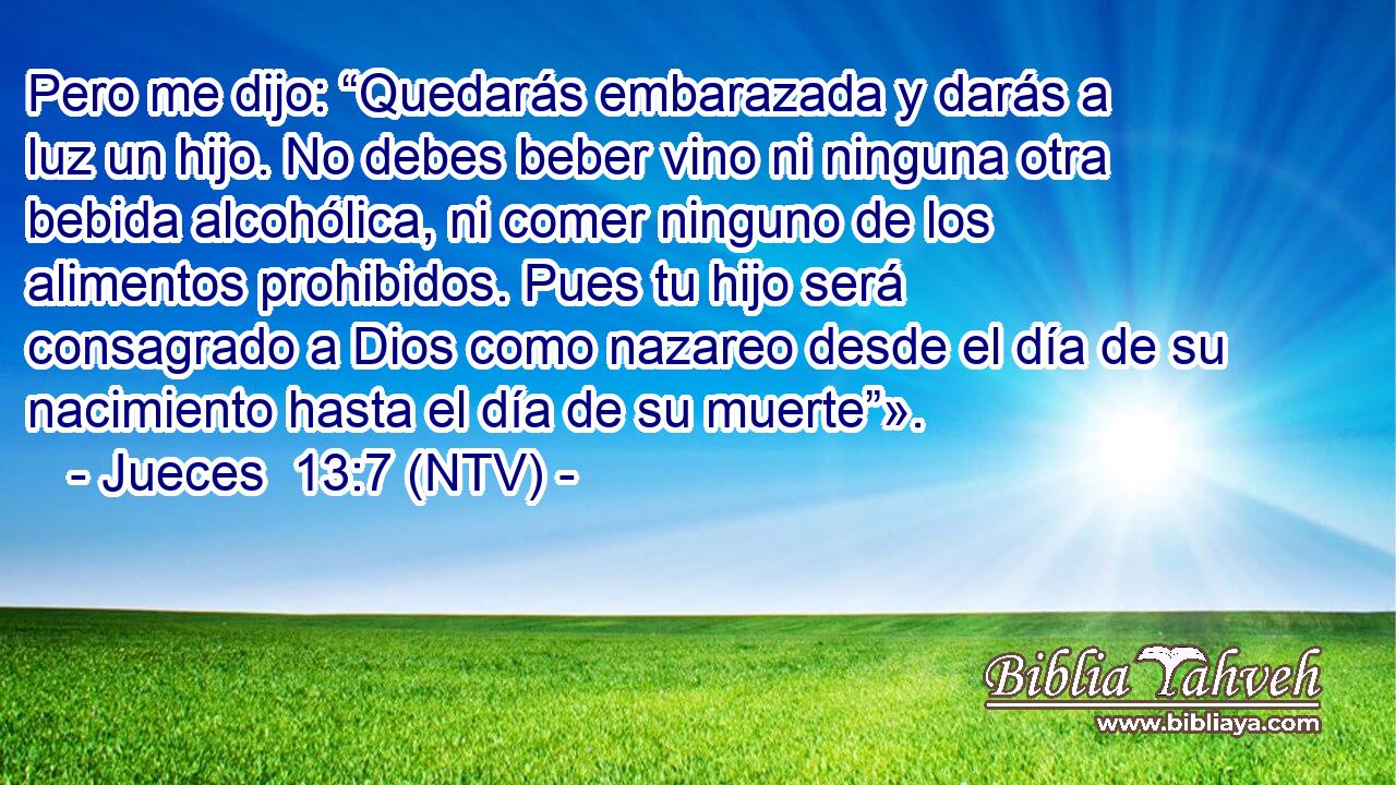 Pero me dijo: “Quedarás embarazada y darás a luz un hijo. No debes beber vino ni ninguna otra bebida alcohólica, ni comer ninguno de los alimentos prohibidos. Pues tu hijo será consagrado a Dios como nazareo desde el día de su nacimiento hasta el día de su muerte”».
