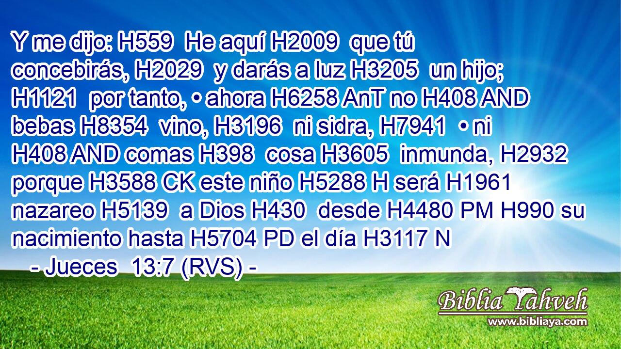 Y me dijo: H559  He aquí H2009  que tú concebirás, H2029  y darás a luz H3205  un hijo; H1121  por tanto, • ahora H6258 AnT no H408 AND bebas H8354  vino, H3196  ni sidra, H7941  • ni H408 AND comas H398  cosa H3605  inmunda, H2932  porque H3588 CK este niño H5288 H será H1961  nazareo H5139  a Dios H430  desde H4480 PM H990 su nacimiento hasta H5704 PD el día H3117 N