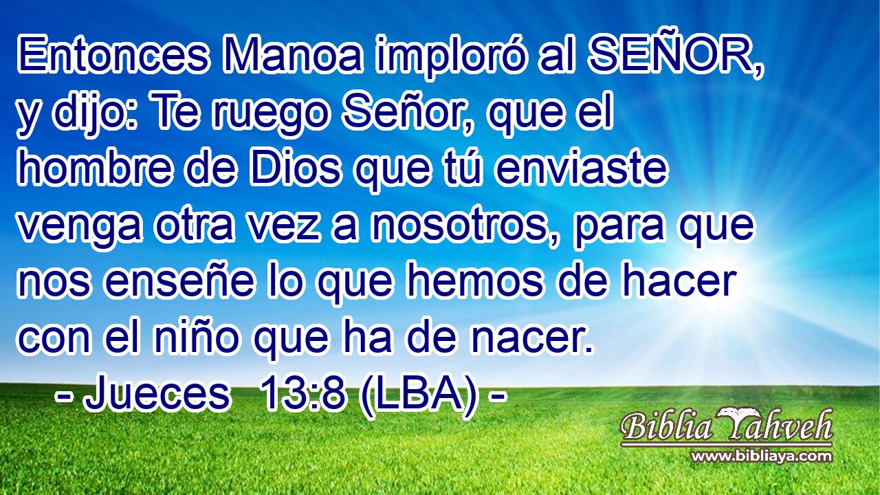 Entonces Manoa imploró al SEÑOR, y dijo: Te ruego Señor, que el hombre de Dios que tú enviaste venga otra vez a nosotros, para que nos enseñe lo que hemos de hacer con el niño que ha de nacer.