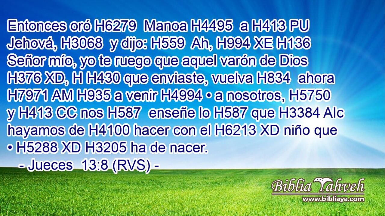 Entonces oró H6279  Manoa H4495  a H413 PU Jehová, H3068  y dijo: H559  Ah, H994 XE H136 Señor mío, yo te ruego que aquel varón de Dios H376 XD, H H430 que enviaste, vuelva H834  ahora H7971 AM H935 a venir H4994 • a nosotros, H5750  y H413 CC nos H587  enseñe lo H587 que H3384 AIc hayamos de H4100 hacer con el H6213 XD niño que • H5288 XD H3205 ha de nacer. 