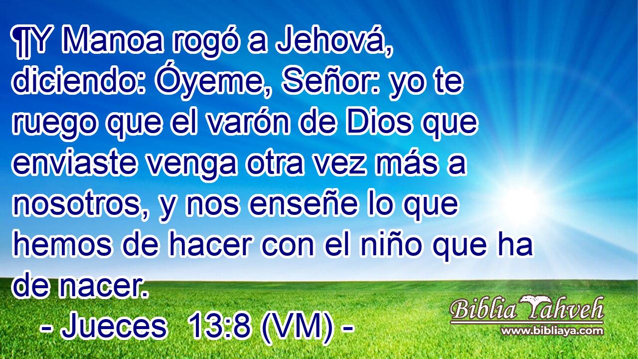  ¶Y Manoa rogó a Jehová, diciendo: Óyeme, Señor: yo te ruego que el varón de Dios que enviaste venga otra vez más a nosotros, y nos enseñe lo que hemos de hacer con el niño que ha de nacer. 
