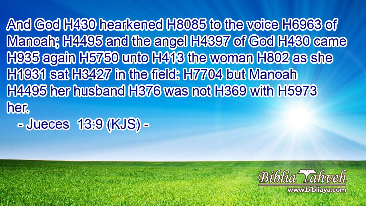 And God H430 hearkened H8085 to the voice H6963 of Manoah; H4495 and the angel H4397 of God H430 came H935 again H5750 unto H413 the woman H802 as she H1931 sat H3427 in the field: H7704 but Manoah H4495 her husband H376 was not H369 with H5973 her.