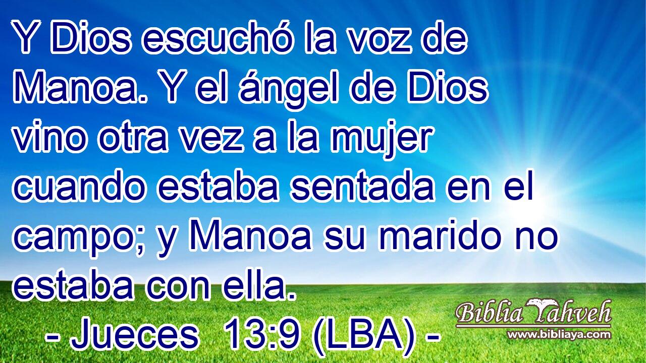 Y Dios escuchó la voz de Manoa. Y el ángel de Dios vino otra vez a la mujer cuando estaba sentada en el campo; y Manoa su marido no estaba con ella.
