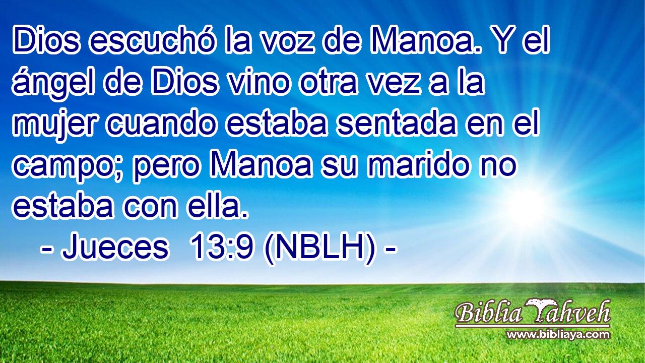  Dios escuchó la voz de Manoa. Y el ángel de Dios vino otra vez a la mujer cuando estaba sentada en el campo; pero Manoa su marido no estaba con ella. 