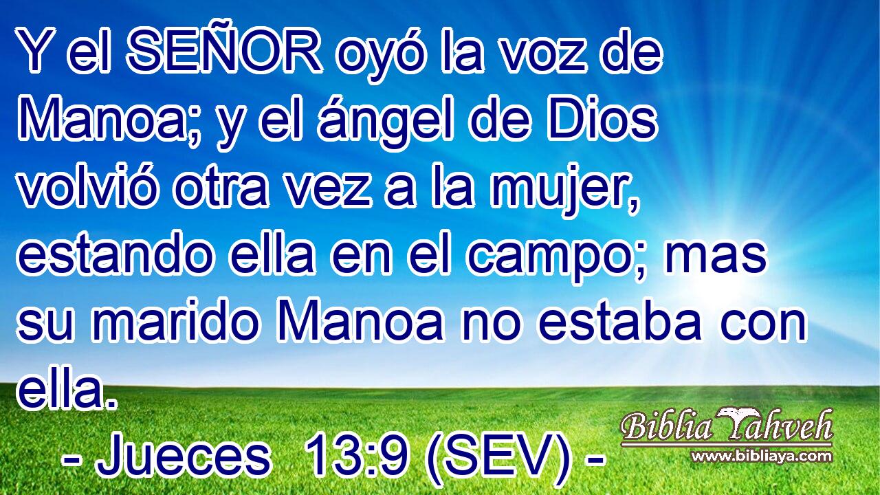 Y el SEÑOR oyó la voz de Manoa; y el ángel de Dios volvió otra vez a la mujer, estando ella en el campo; mas su marido Manoa no estaba con ella.