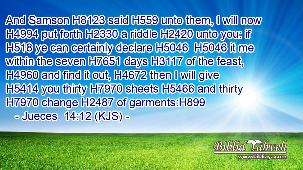 And Samson H8123 said H559 unto them, I will now H4994 put forth H2330 a riddle H2420 unto you: if H518 ye can certainly declare H5046  H5046 it me within the seven H7651 days H3117 of the feast, H4960 and find it out, H4672 then I will give H5414 you thirty H7970 sheets H5466 and thirty H7970 change H2487 of garments:H899