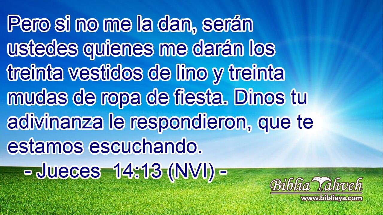  Pero si no me la dan, serán ustedes quienes me darán los treinta vestidos de lino y treinta mudas de ropa de fiesta. Dinos tu adivinanza le respondieron, que te estamos escuchando. 