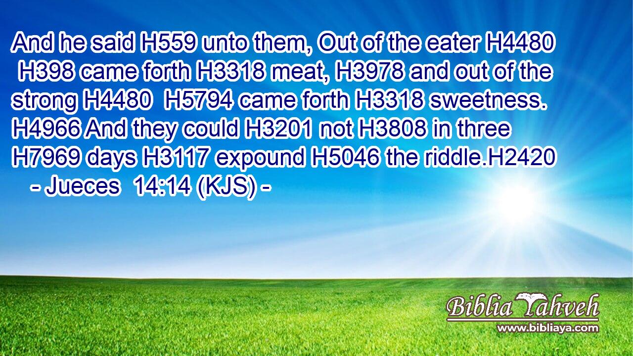 And he said H559 unto them, Out of the eater H4480  H398 came forth H3318 meat, H3978 and out of the strong H4480  H5794 came forth H3318 sweetness. H4966 And they could H3201 not H3808 in three H7969 days H3117 expound H5046 the riddle.H2420