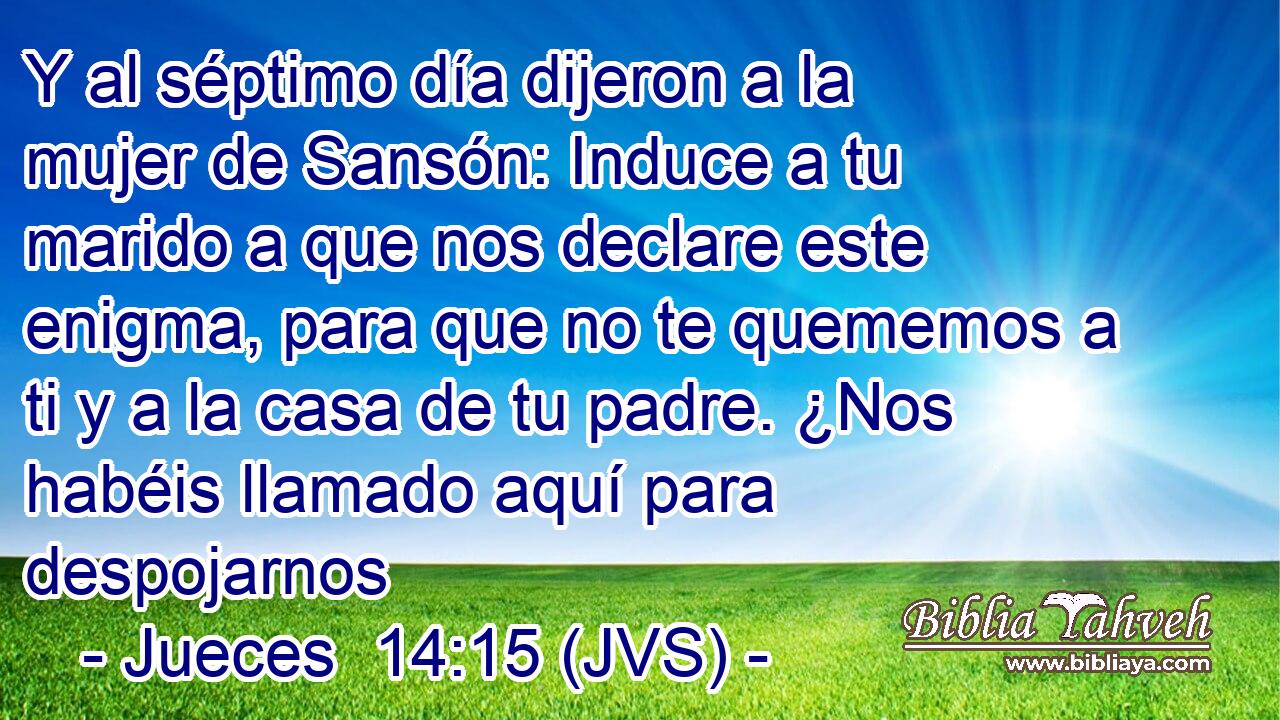 Y al séptimo día dijeron a la mujer de Sansón: Induce a tu marido a que nos declare este enigma, para que no te quememos a ti y a la casa de tu padre. ¿Nos habéis llamado aquí para despojarnos