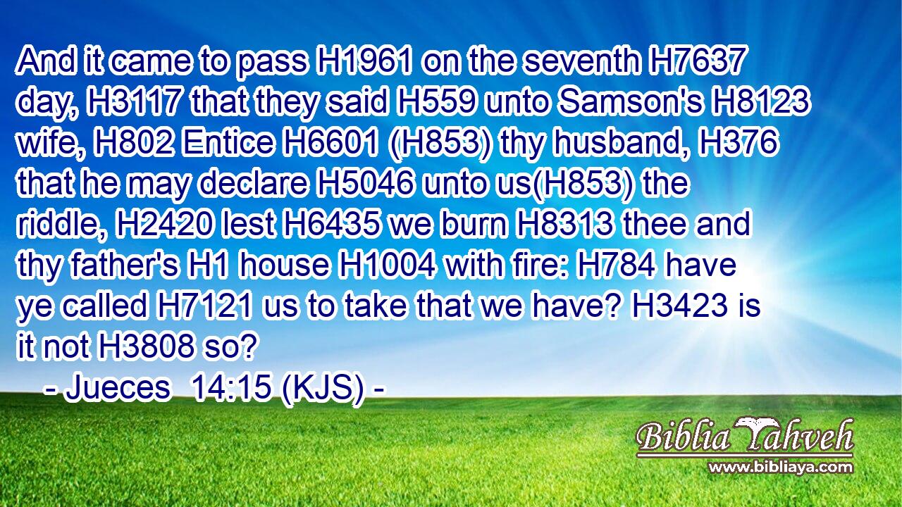 And it came to pass H1961 on the seventh H7637 day, H3117 that they said H559 unto Samson's H8123 wife, H802 Entice H6601 (H853) thy husband, H376 that he may declare H5046 unto us(H853) the riddle, H2420 lest H6435 we burn H8313 thee and thy father's H1 house H1004 with fire: H784 have ye called H7121 us to take that we have? H3423 is it not H3808 so?