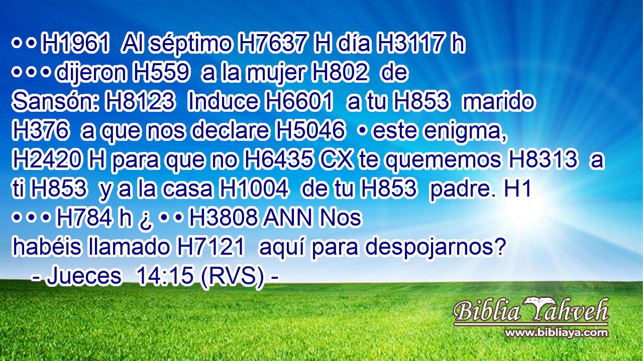 • • H1961  Al séptimo H7637 H día H3117 h • • • dijeron H559  a la mujer H802  de Sansón: H8123  Induce H6601  a tu H853  marido H376  a que nos declare H5046  • este enigma, H2420 H para que no H6435 CX te quememos H8313  a ti H853  y a la casa H1004  de tu H853  padre. H1  • • • H784 h ¿ • • H3808 ANN Nos habéis llamado H7121  aquí para despojarnos? 