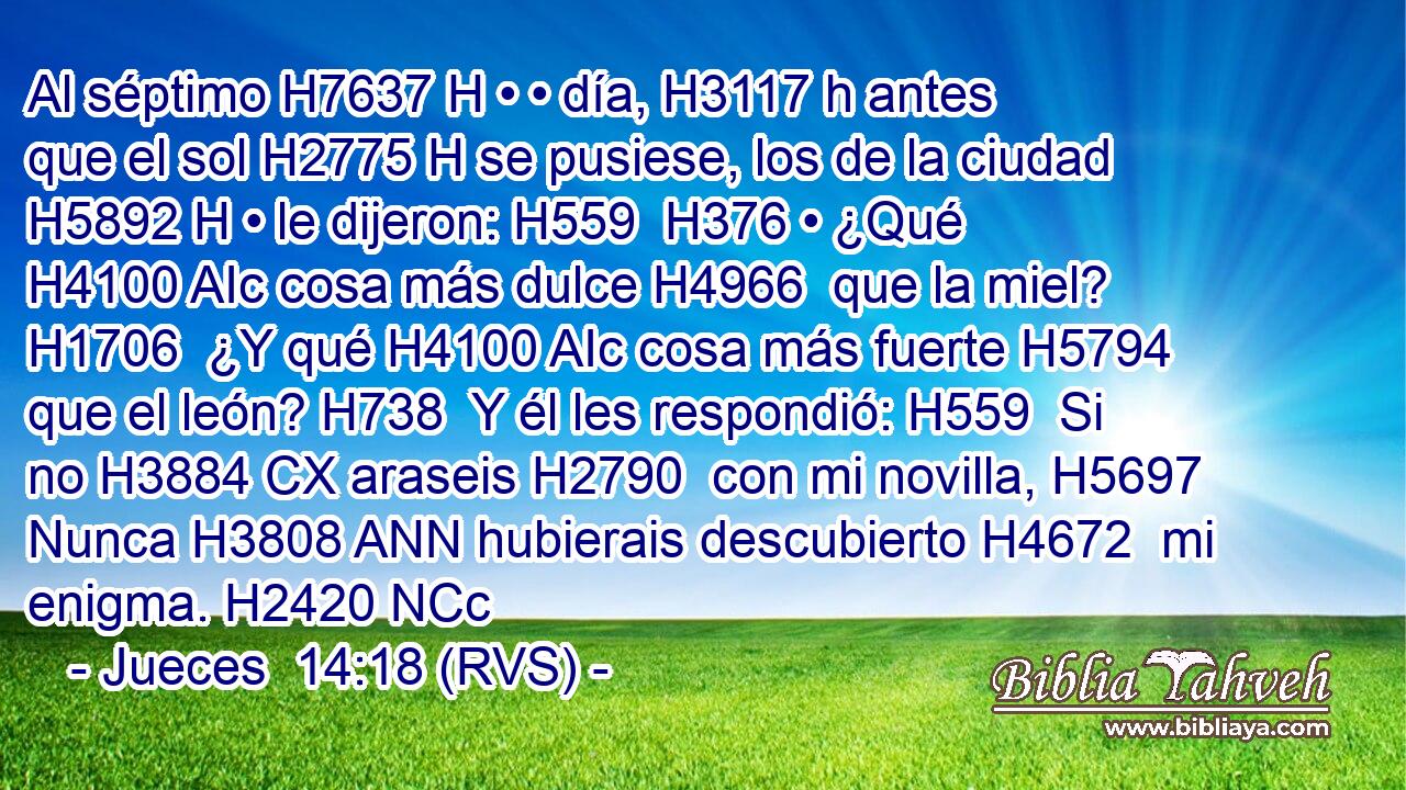 Al séptimo H7637 H • • día, H3117 h antes que el sol H2775 H se pusiese, los de la ciudad H5892 H • le dijeron: H559  H376 • ¿Qué H4100 AIc cosa más dulce H4966  que la miel? H1706  ¿Y qué H4100 AIc cosa más fuerte H5794  que el león? H738  Y él les respondió: H559  Si no H3884 CX araseis H2790  con mi novilla, H5697  Nunca H3808 ANN hubierais descubierto H4672  mi enigma. H2420 NCc