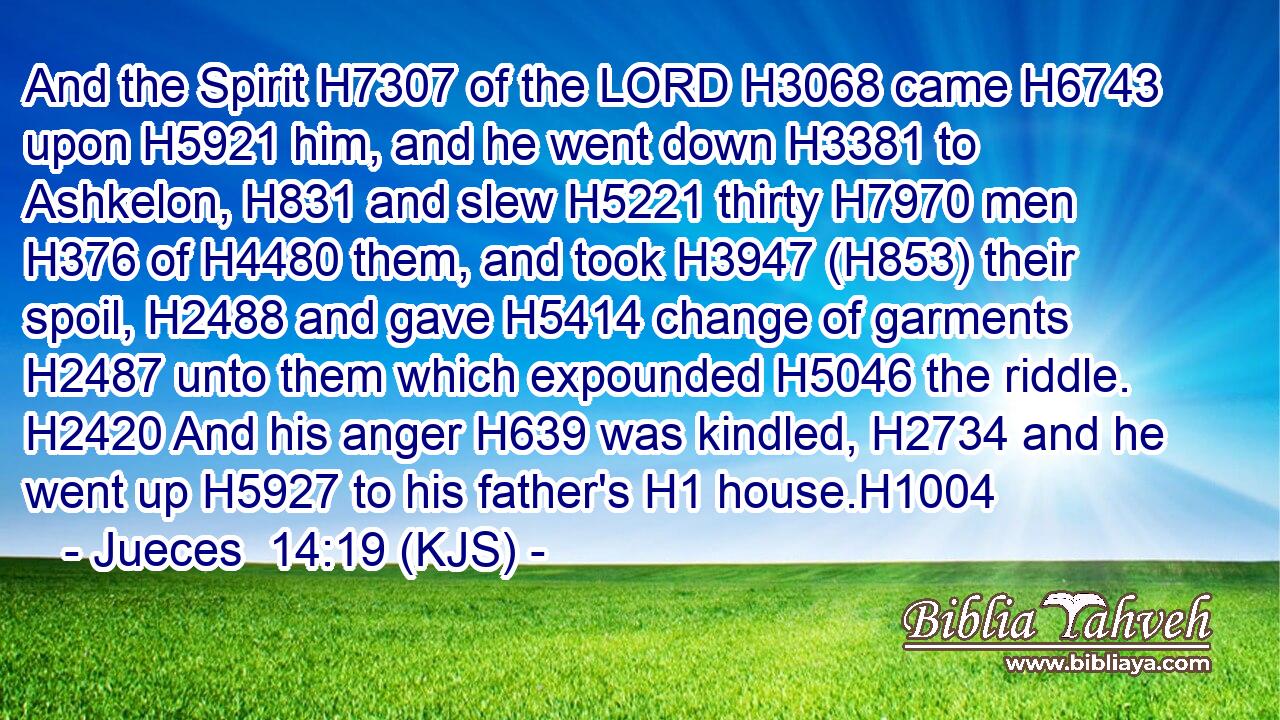 And the Spirit H7307 of the LORD H3068 came H6743 upon H5921 him, and he went down H3381 to Ashkelon, H831 and slew H5221 thirty H7970 men H376 of H4480 them, and took H3947 (H853) their spoil, H2488 and gave H5414 change of garments H2487 unto them which expounded H5046 the riddle. H2420 And his anger H639 was kindled, H2734 and he went up H5927 to his father's H1 house.H1004